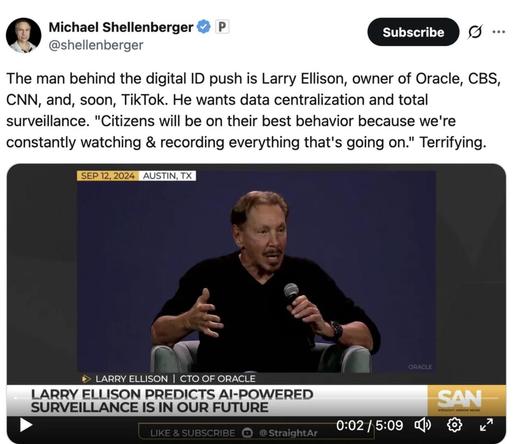 Michael Shellenberger écrit :
« L’homme derrière la poussée pour l’identification numérique est Larry Ellison, propriétaire d’Oracle, CBS, CNN et, bientôt, TikTok. Il veut une centralisation des données et une surveillance totale. “Les citoyens se comporteront au mieux parce que nous enregistrons et surveillons constamment tout ce qui se passe.” Terrifiant. »